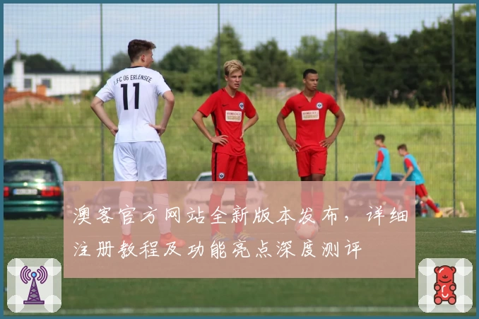 澳客官方网站全新版本发布，详细注册教程及功能亮点深度测评