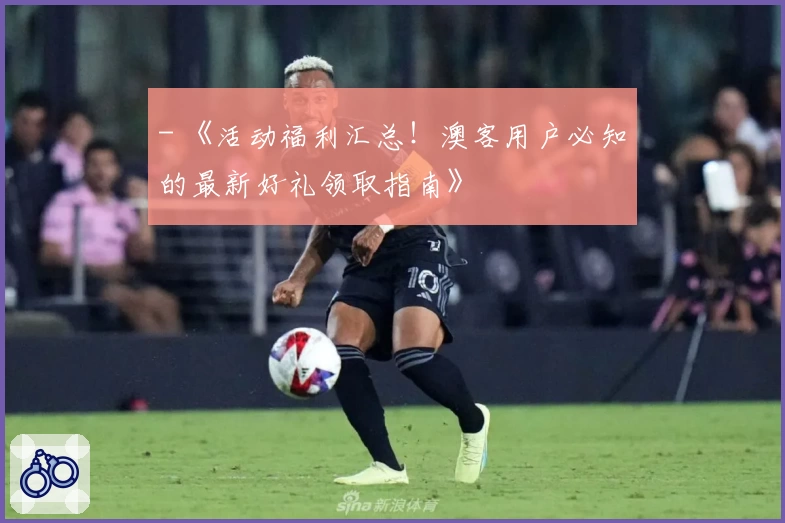 - 《活动福利汇总！澳客用户必知的最新好礼领取指南》