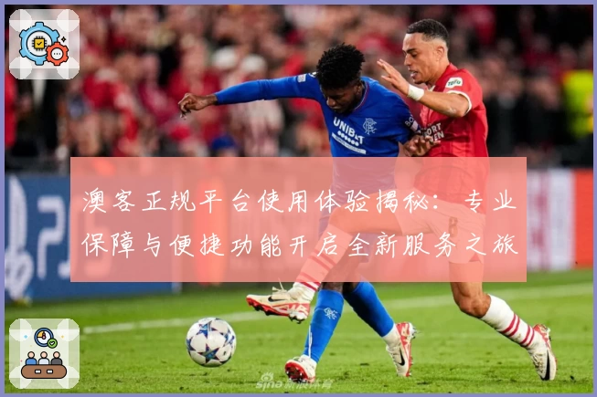 澳客正规平台使用体验揭秘：专业保障与便捷功能开启全新服务之旅