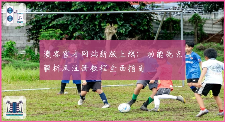 澳客官方网站新版上线：功能亮点解析及注册教程全面指南
