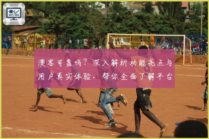 澳客可靠吗？深入解析功能亮点与用户真实体验，帮你全面了解平台优势