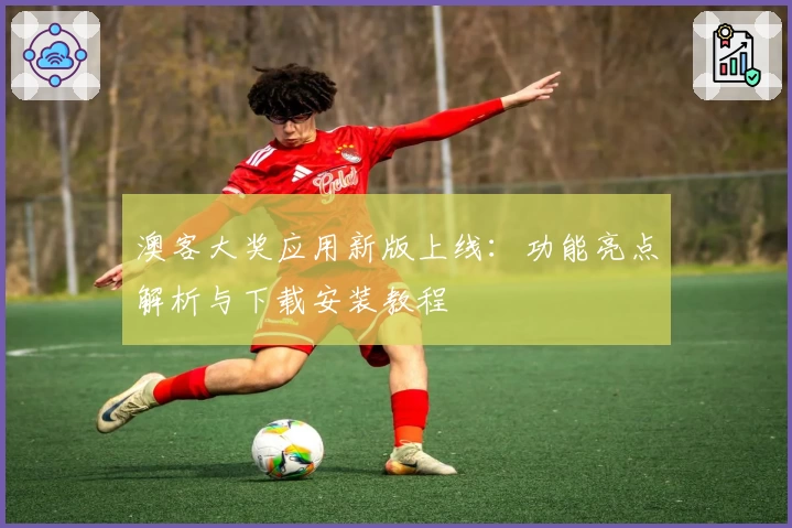 澳客大奖应用新版上线：功能亮点解析与下载安装教程