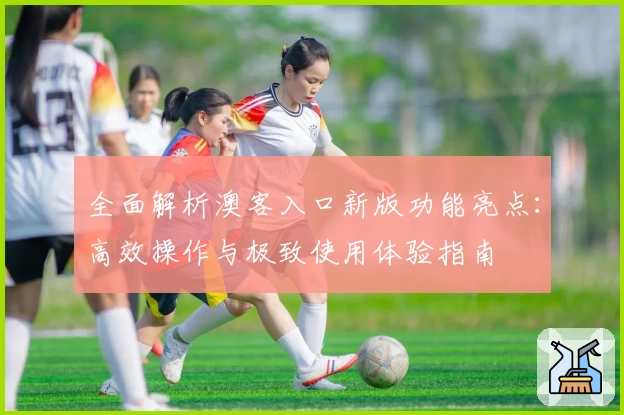 全面解析澳客入口新版功能亮点：高效操作与极致使用体验指南