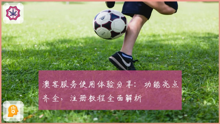 澳客服务使用体验分享：功能亮点齐全，注册教程全面解析