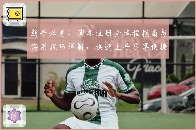 新手必看！澳客注册全流程指南与实用技巧详解，快速上手尽享便捷体验