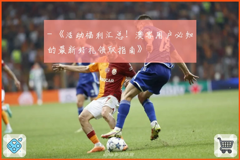 - 《活动福利汇总！澳客用户必知的最新好礼领取指南》