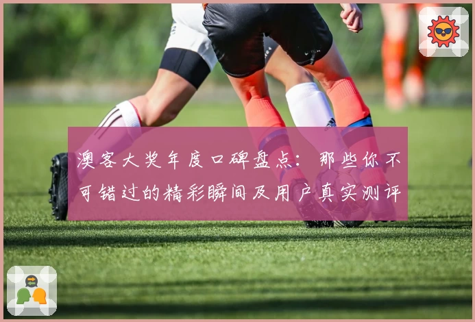 澳客大奖年度口碑盘点：那些你不可错过的精彩瞬间及用户真实测评