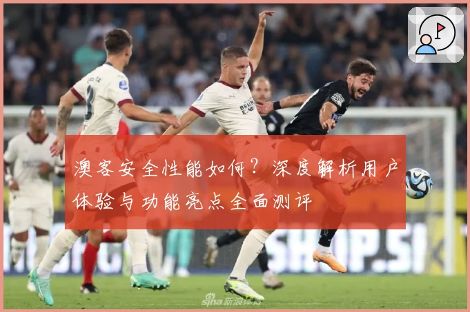 澳客安全性能如何？深度解析用户体验与功能亮点全面测评