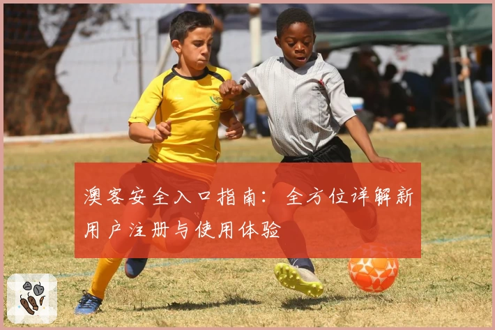 澳客安全入口指南：全方位详解新用户注册与使用体验