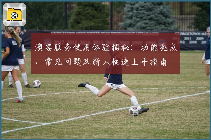 澳客服务使用体验揭秘：功能亮点、常见问题及新人快速上手指南