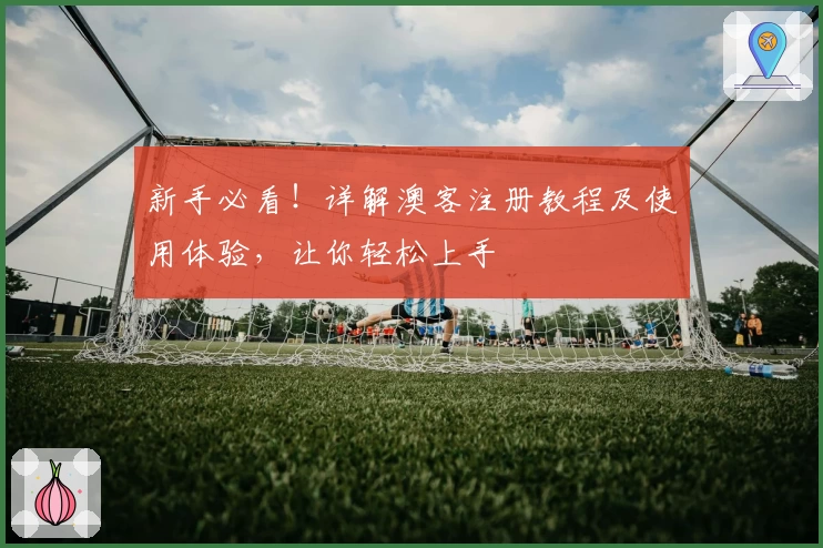新手必看！详解澳客注册教程及使用体验，让你轻松上手