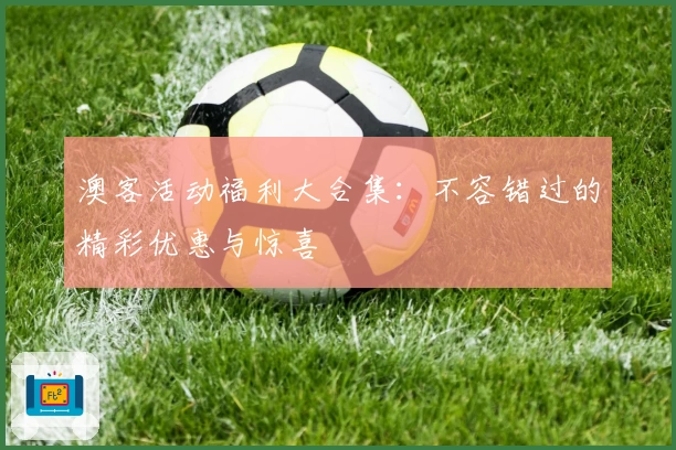 澳客活动福利大合集：不容错过的精彩优惠与惊喜