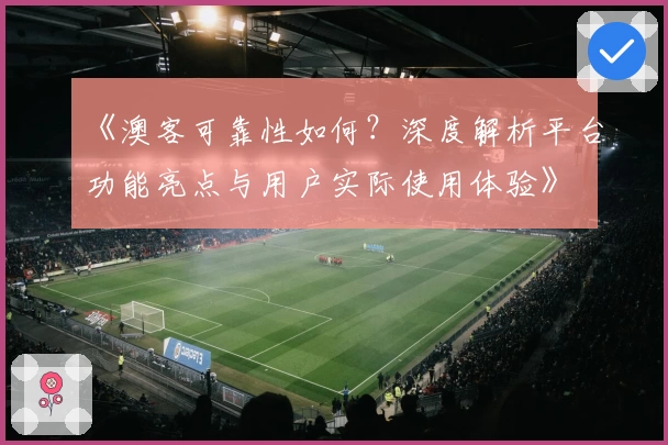 《澳客可靠性如何？深度解析平台功能亮点与用户实际使用体验》