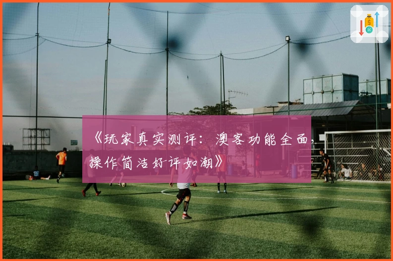 《玩家真实测评：澳客功能全面，操作简洁好评如潮》