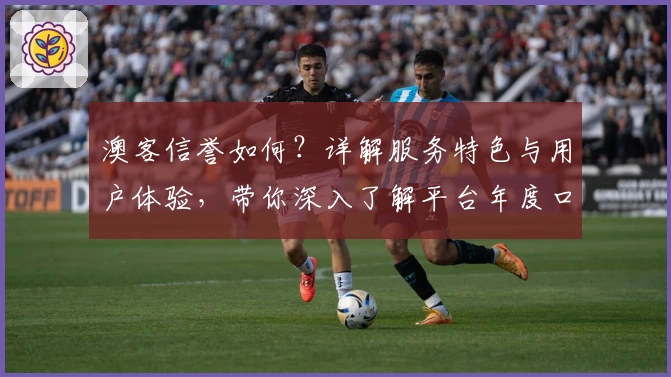 澳客信誉如何？详解服务特色与用户体验，带你深入了解平台年度口碑评价