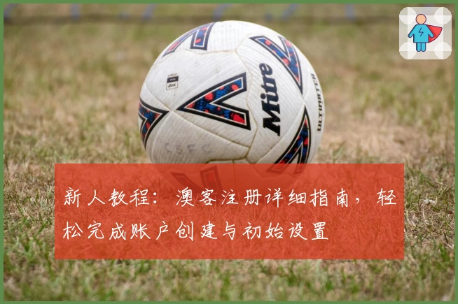 新人教程：澳客注册详细指南，轻松完成账户创建与初始设置