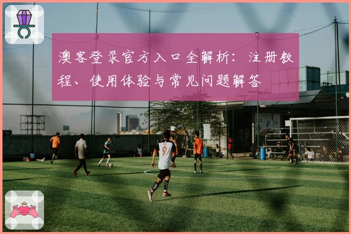 澳客登录官方入口全解析：注册教程、使用体验与常见问题解答