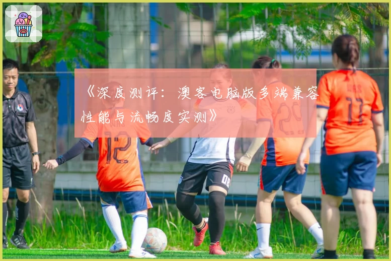 《深度测评：澳客电脑版多端兼容性能与流畅度实测》