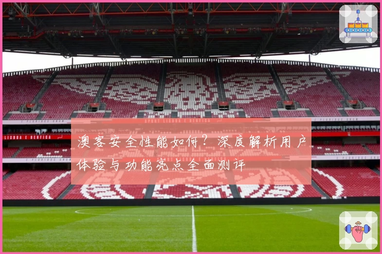 澳客安全性能如何？深度解析用户体验与功能亮点全面测评