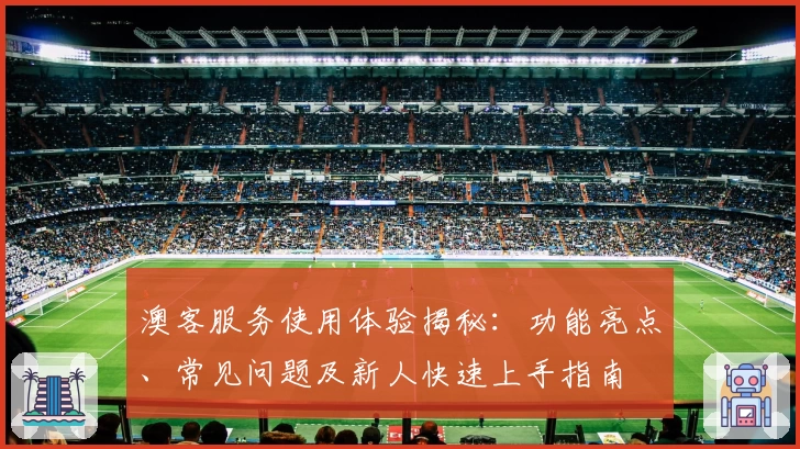 澳客服务使用体验揭秘：功能亮点、常见问题及新人快速上手指南