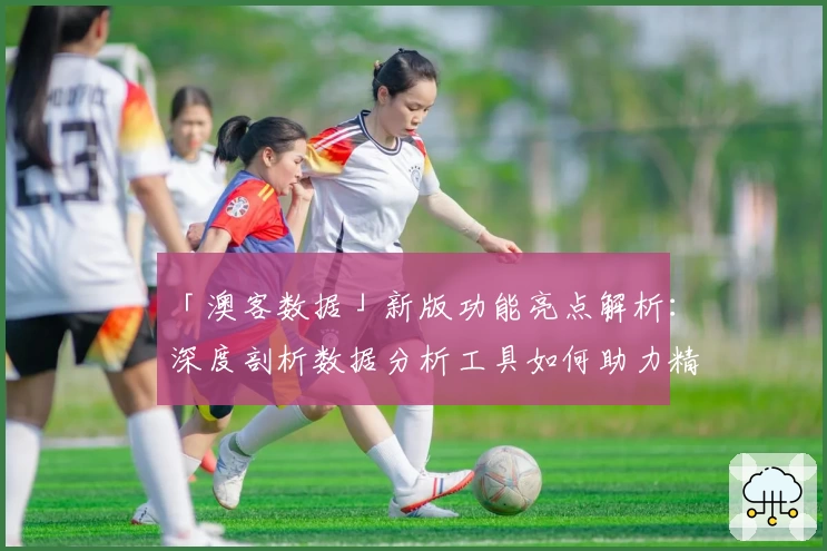 「澳客数据」新版功能亮点解析：深度剖析数据分析工具如何助力精准决策