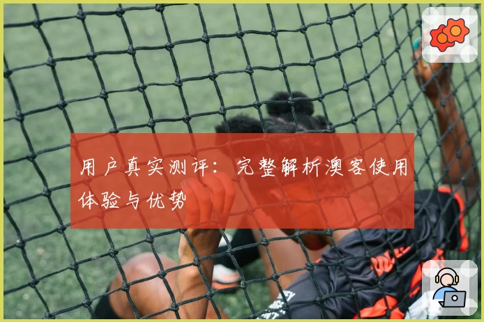 用户真实测评：完整解析澳客使用体验与优势