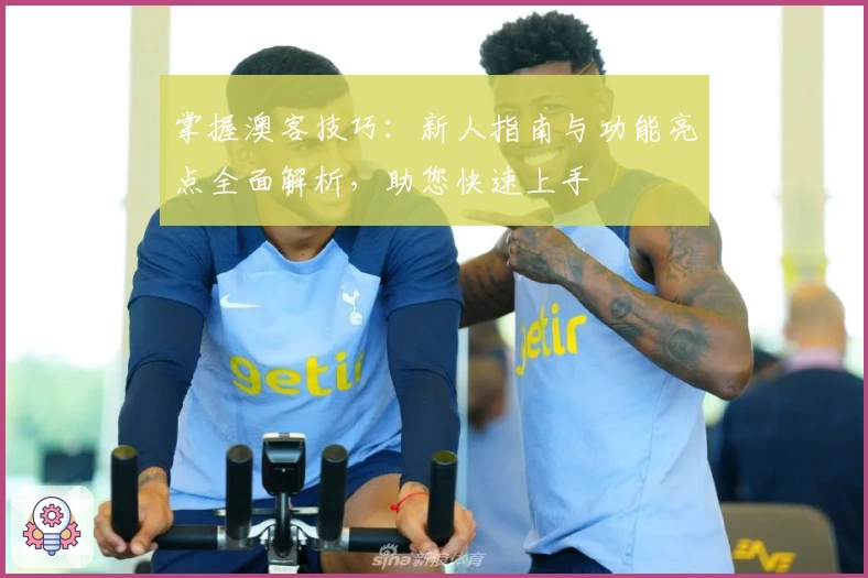 掌握澳客技巧：新人指南与功能亮点全面解析，助您快速上手