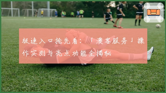 极速入口抢先看：「澳客服务」操作实测与亮点功能全揭秘